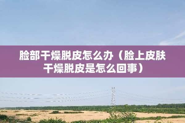 脸部干燥脱皮怎么办（脸上皮肤干燥脱皮是怎么回事）