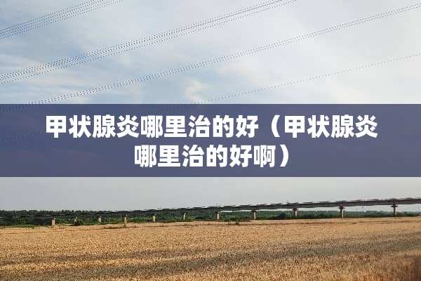 甲状腺炎哪里治的好（甲状腺炎哪里治的好啊）