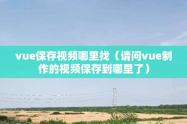 vue保存视频哪里找（请问vue制作的视频保存到哪里了）
