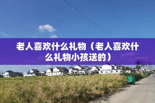 老人喜欢什么礼物（老人喜欢什么礼物小孩送的）