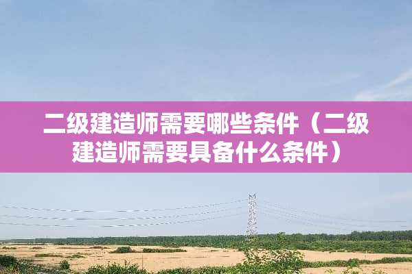 二级建造师需要哪些条件（二级建造师需要具备什么条件）