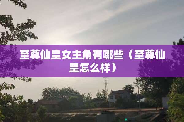 至尊仙皇女主角有哪些（至尊仙皇怎么样）
