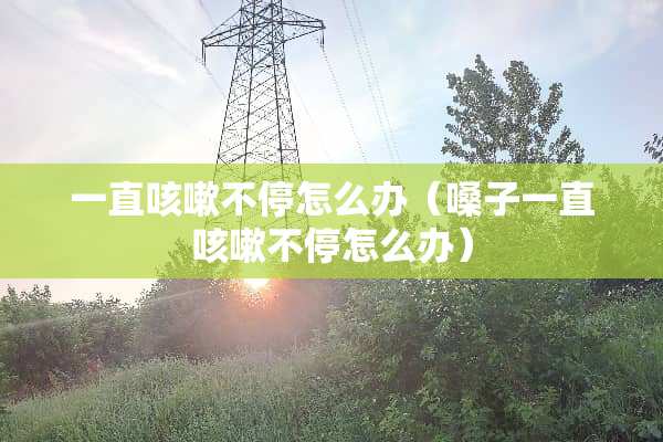 一直咳嗽不停怎么办（嗓子一直咳嗽不停怎么办）