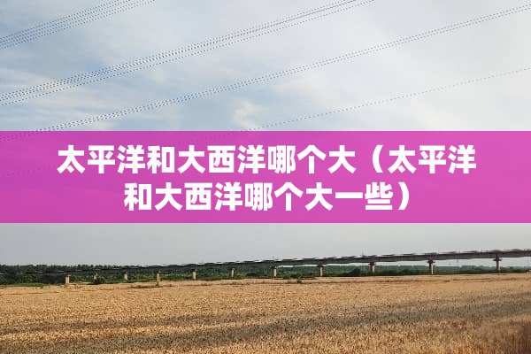 太平洋和大西洋哪个大（太平洋和大西洋哪个大一些）