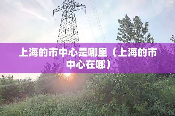 上海的市中心是哪里（上海的市中心在哪）