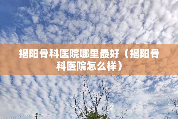 揭阳骨科医院哪里最好（揭阳骨科医院怎么样）
