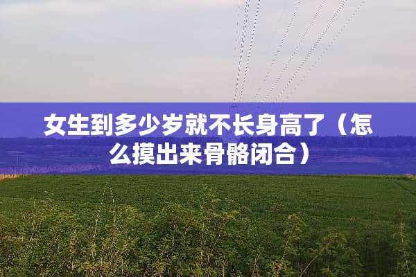 女生到多少岁就不长身高了（怎么摸出来骨骼闭合）