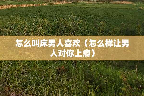 怎么叫床男人喜欢（怎么样让男人对你上瘾）