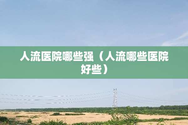 人流医院哪些强（人流哪些医院好些）