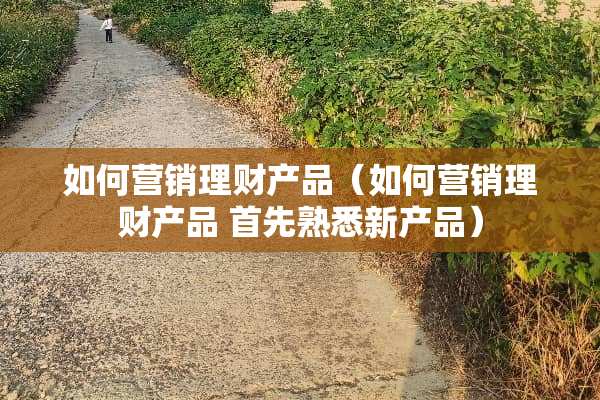 如何营销理财产品（如何营销理财产品 首先熟悉新产品）