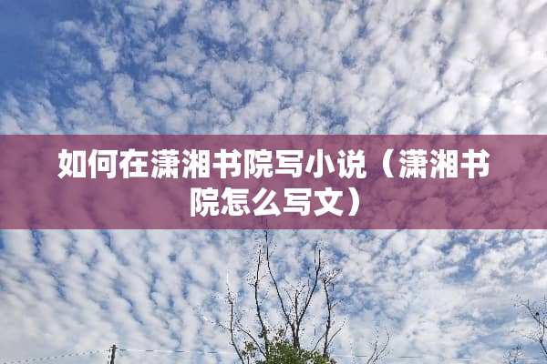 如何在潇湘书院写小说（潇湘书院怎么写文）