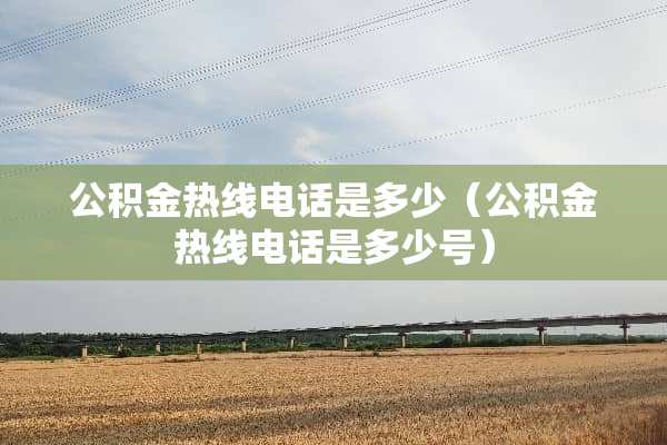 公积金热线电话是多少（公积金热线电话是多少号）