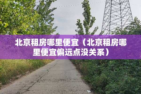 北京租房哪里便宜（北京租房哪里便宜偏远点没关系）