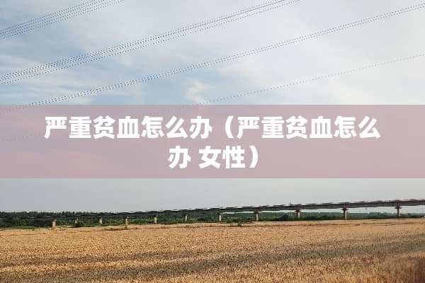 严重贫血怎么办（严重贫血怎么办 女性）