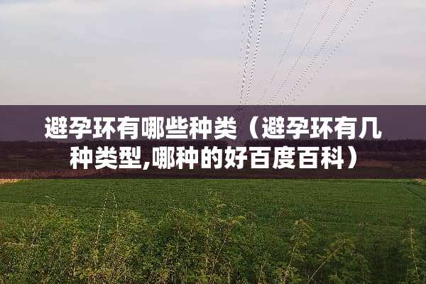 避孕环有哪些种类（避孕环有几种类型,哪种的好百度百科）