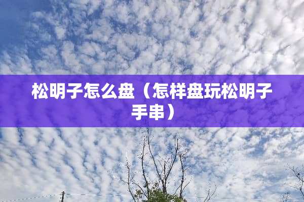 松明子怎么盘（怎样盘玩松明子手串）