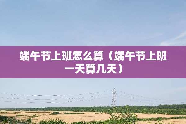 端午节上班怎么算（端午节上班一天算几天）