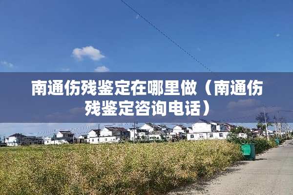 南通伤残鉴定在哪里做（南通伤残鉴定咨询电话）