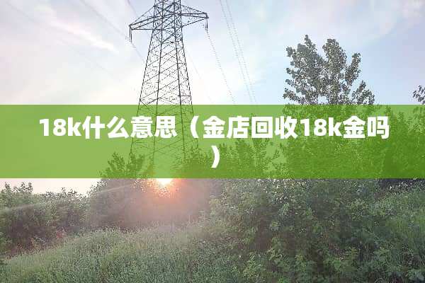 18k什么意思（金店回收18k金吗）