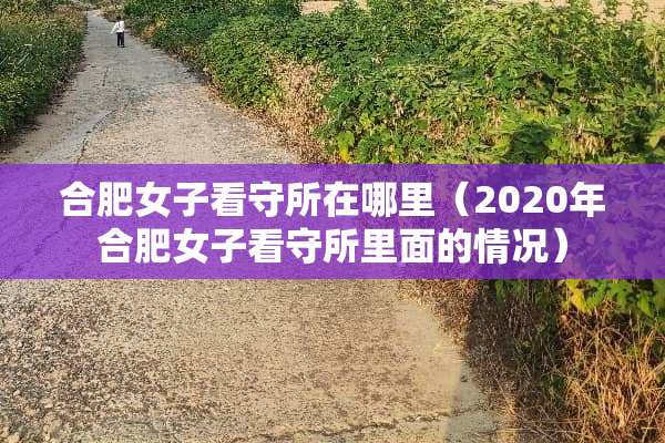 合肥女子看守所在哪里（2020年合肥女子看守所里面的情况）