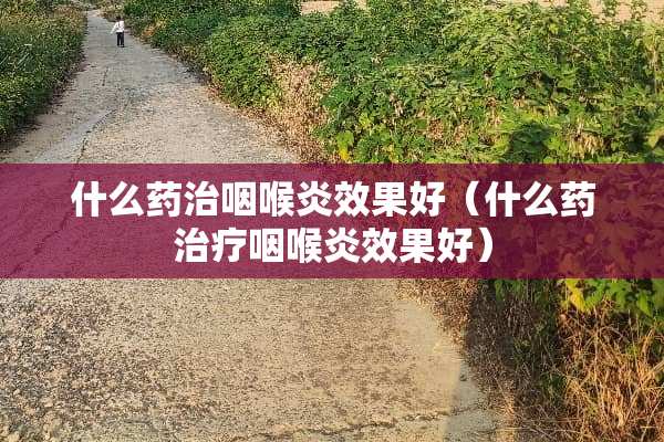 什么药治咽喉炎效果好（什么药治疗咽喉炎效果好）