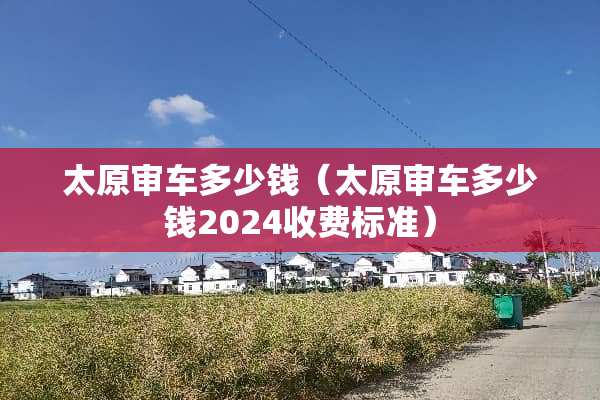 太原审车多少钱（太原审车多少钱2024收费标准）