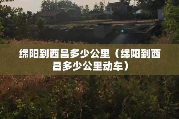 绵阳到西昌多少公里（绵阳到西昌多少公里动车）