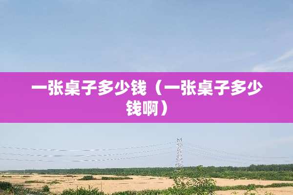 一张桌子多少钱（一张桌子多少钱啊）