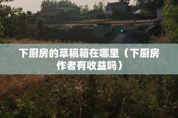 下厨房的草稿箱在哪里（下厨房作者有收益吗）