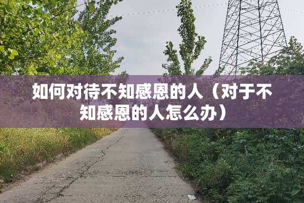 如何对待不知感恩的人（对于不知感恩的人怎么办）