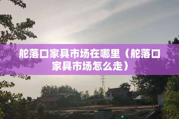 舵落口家具市场在哪里（舵落口家具市场怎么走）