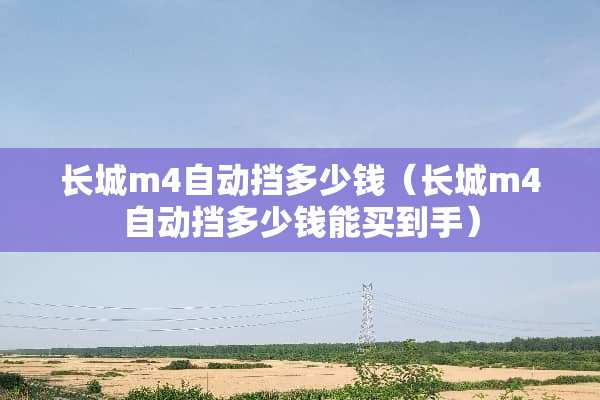 长城m4自动挡多少钱（长城m4自动挡多少钱能买到手）
