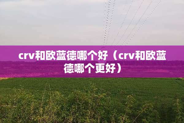 crv和欧蓝德哪个好（crv和欧蓝德哪个更好）