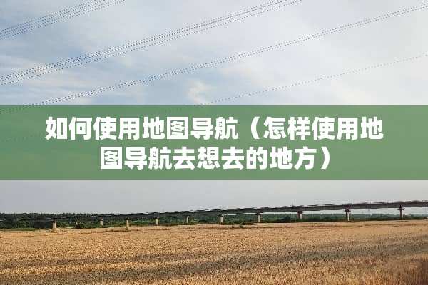 如何使用地图导航（怎样使用地图导航去想去的地方）