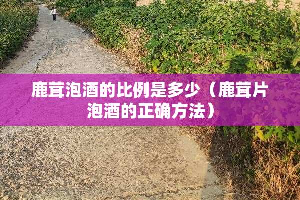 鹿茸泡酒的比例是多少（鹿茸片泡酒的正确方法）