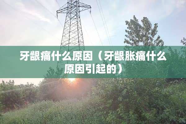 牙龈痛什么原因（牙龈胀痛什么原因引起的）