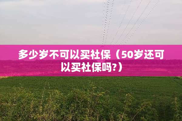 多少岁不可以买社保（50岁还可以买社保吗?）