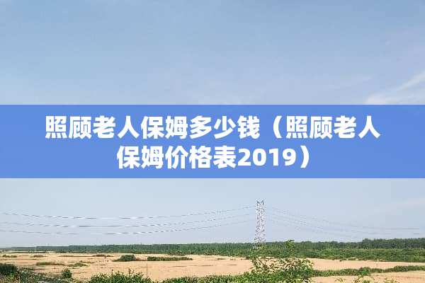 照顾老人保姆多少钱（照顾老人保姆价格表2019）