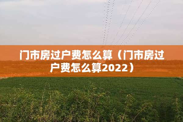 门市房过户费怎么算（门市房过户费怎么算2022）