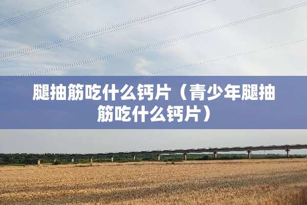 腿抽筋吃什么钙片（青少年腿抽筋吃什么钙片）