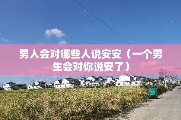 男人会对哪些人说安安（一个男生会对你说安了）