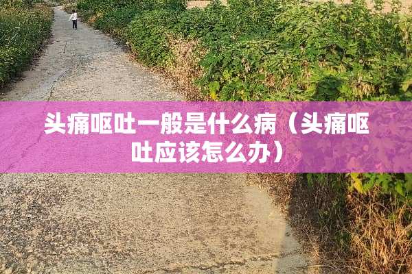 头痛呕吐一般是什么病（头痛呕吐应该怎么办）