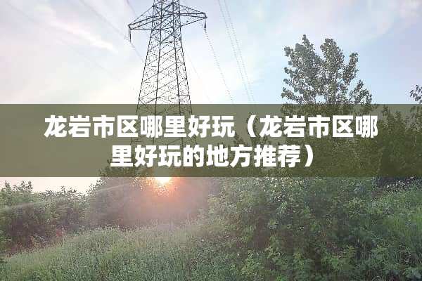 龙岩市区哪里好玩（龙岩市区哪里好玩的地方推荐）
