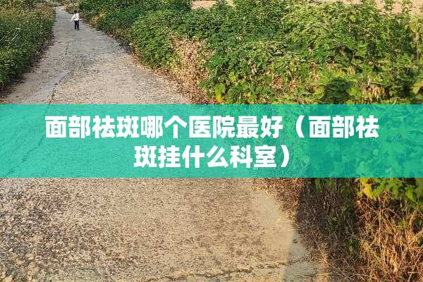 面部祛斑哪个医院最好（面部祛斑挂什么科室）