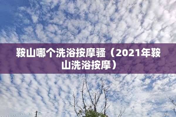 鞍山哪个洗浴按摩骚（2021年鞍山洗浴按摩）