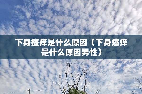 下身瘙痒是什么原因（下身瘙痒是什么原因男性）