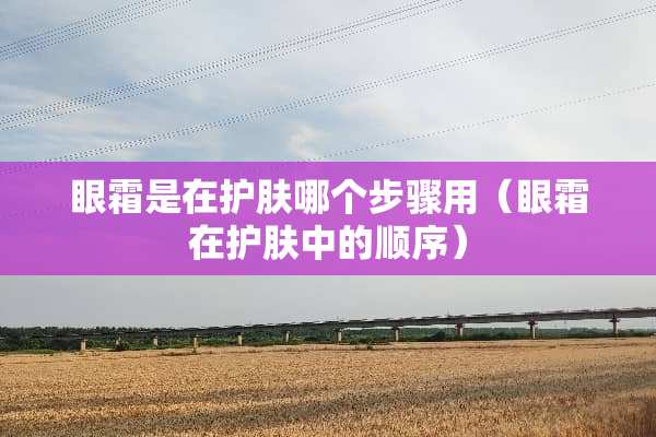 眼霜是在护肤哪个步骤用（眼霜在护肤中的顺序）