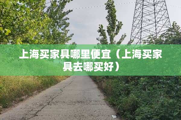 上海买家具哪里便宜（上海买家具去哪买好）