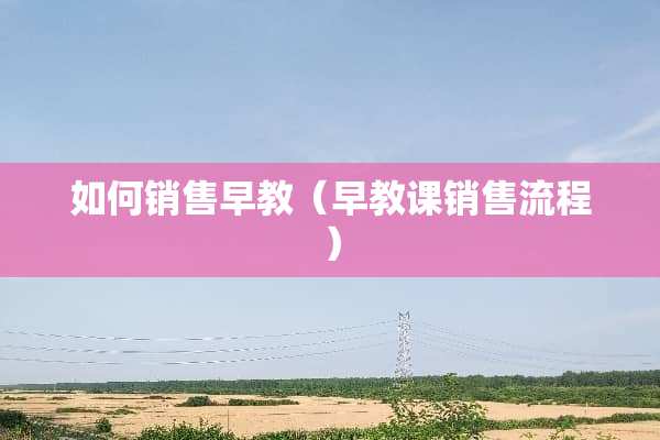 如何销售早教（早教课销售流程）