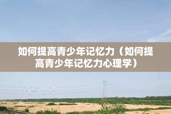 如何提高青少年记忆力（如何提高青少年记忆力心理学）